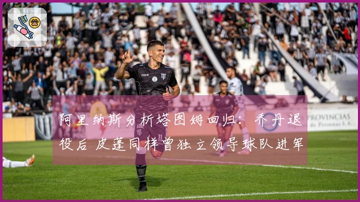 阿里纳斯分析塔图姆回归：乔丹退役后 皮蓬同样曾独立领导球队进军季后赛