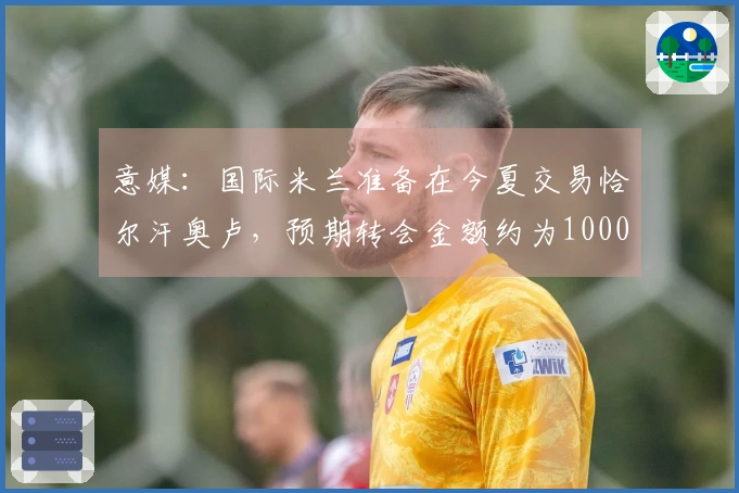 意媒：国际米兰准备在今夏交易恰尔汗奥卢，预期转会金额约为1000万欧元