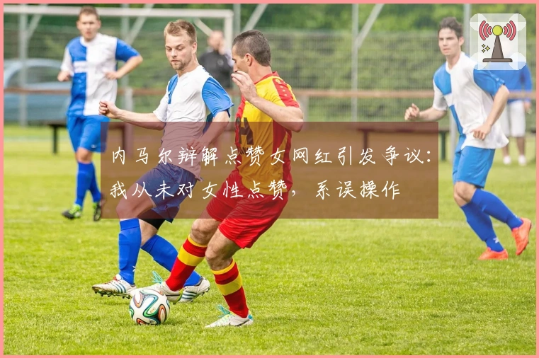 内马尔辩解点赞女网红引发争议：我从未对女性点赞，系误操作