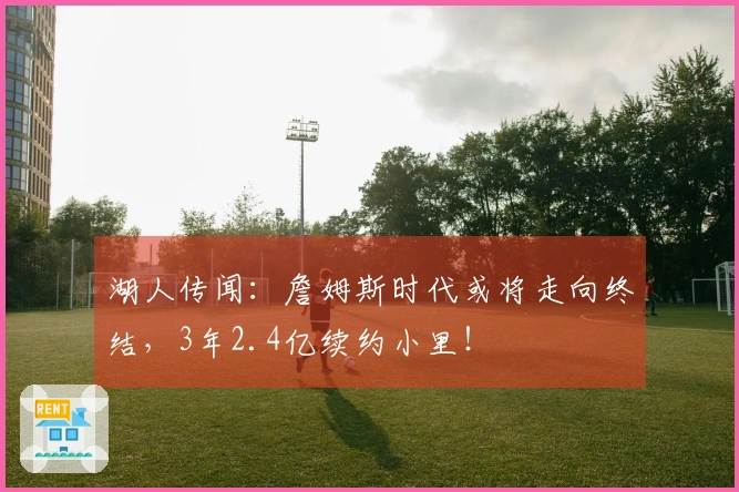 湖人传闻：詹姆斯时代或将走向终结，3年2.4亿续约小里！