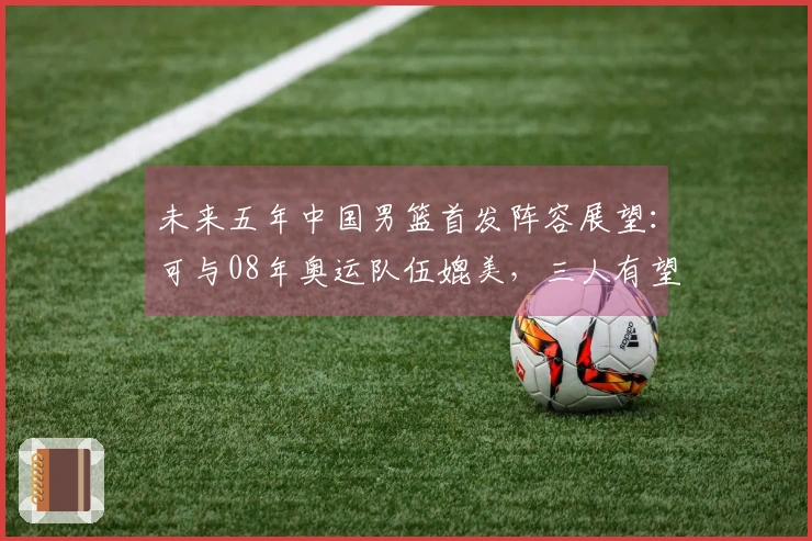 未来五年中国男篮首发阵容展望：可与08年奥运队伍媲美，三人有望进军NBA