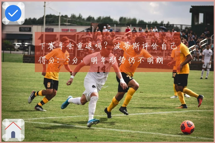 下赛季会重返吗？波蒂斯评价自己得分：5分，明年形势仍不明朗