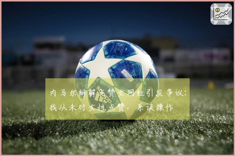 内马尔辩解点赞女网红引发争议：我从未对女性点赞，系误操作