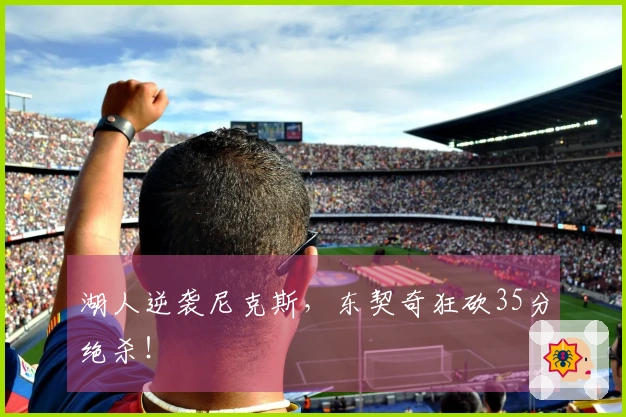 湖人逆袭尼克斯，东契奇狂砍35分绝杀！