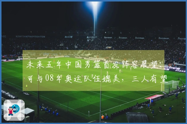 未来五年中国男篮首发阵容展望：可与08年奥运队伍媲美，三人有望进军NBA