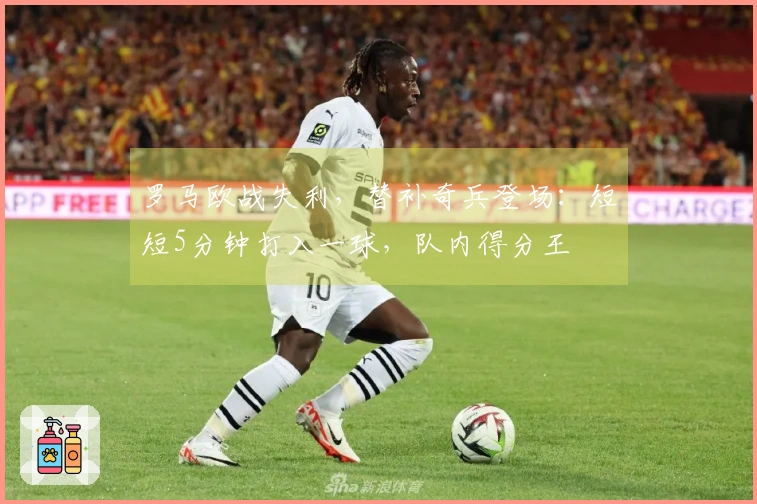 罗马欧战失利，替补奇兵登场：短短5分钟打入一球，队内得分王