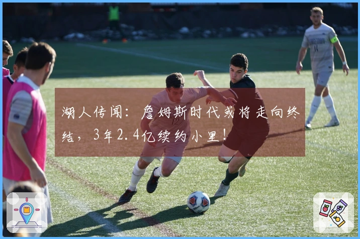 湖人传闻:詹姆斯时代或将走向终结,3年2.4亿续约小里!