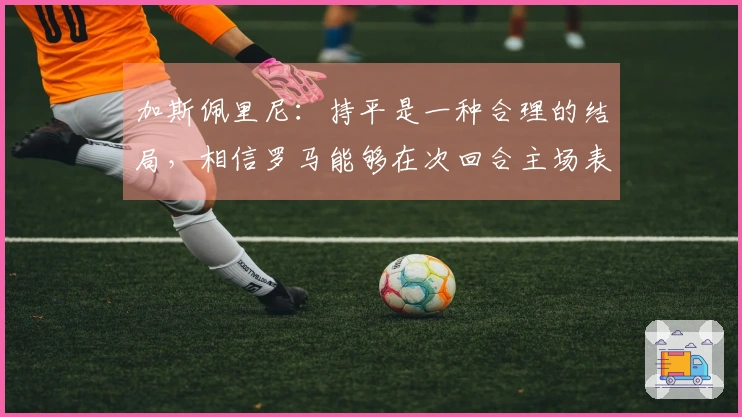 加斯佩里尼：持平是一种合理的结局，相信罗马能够在次回合主场表现出色