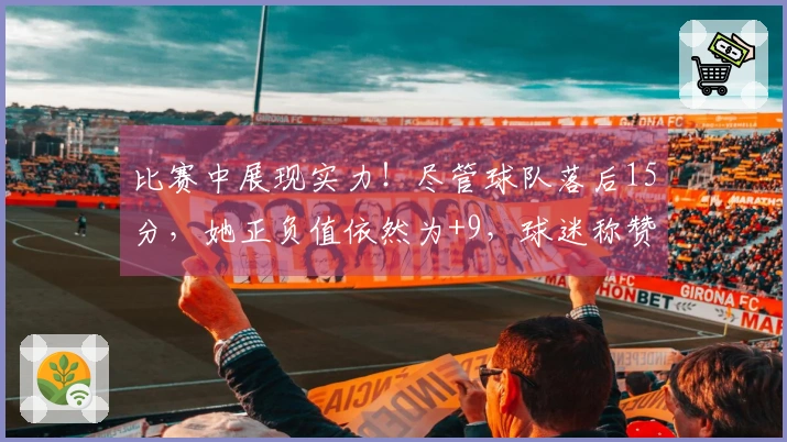 比赛中展现实力！尽管球队落后15分，她正负值依然为+9，球迷称赞：只有她能对抗欧美。