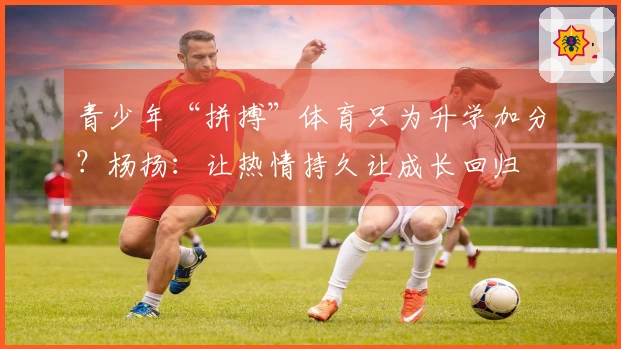 青少年“拼搏”体育只为升学加分？杨扬：让热情持久让成长回归