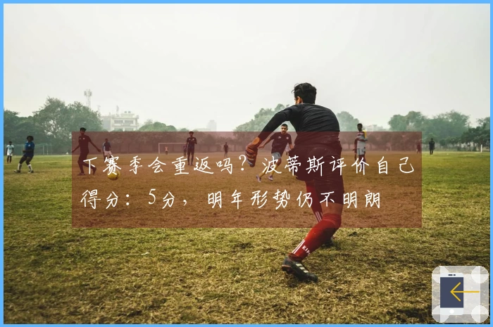 下赛季会重返吗？波蒂斯评价自己得分：5分，明年形势仍不明朗